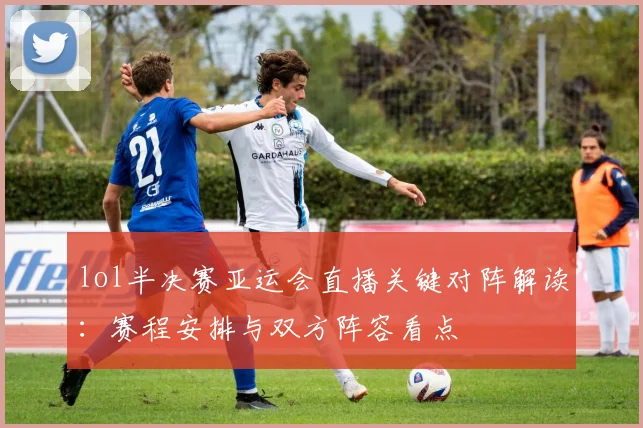 lol半决赛亚运会直播关键对阵解读：赛程安排与双方阵容看点