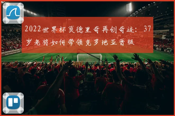 2022世界杯莫德里奇再创奇迹:37岁老将如何带领克罗地亚晋级