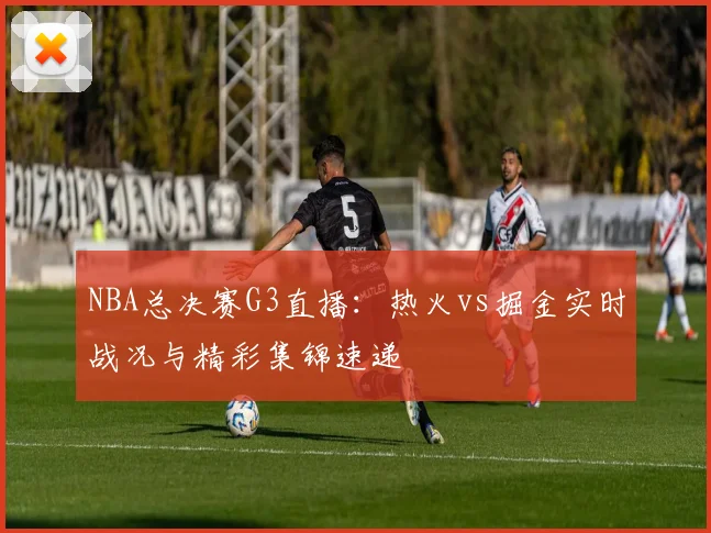 NBA总决赛G3直播:热火vs掘金实时战况与精彩集锦速递