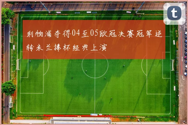 利物浦夺得04至05欧冠决赛冠军逆转米兰捧杯经典上演