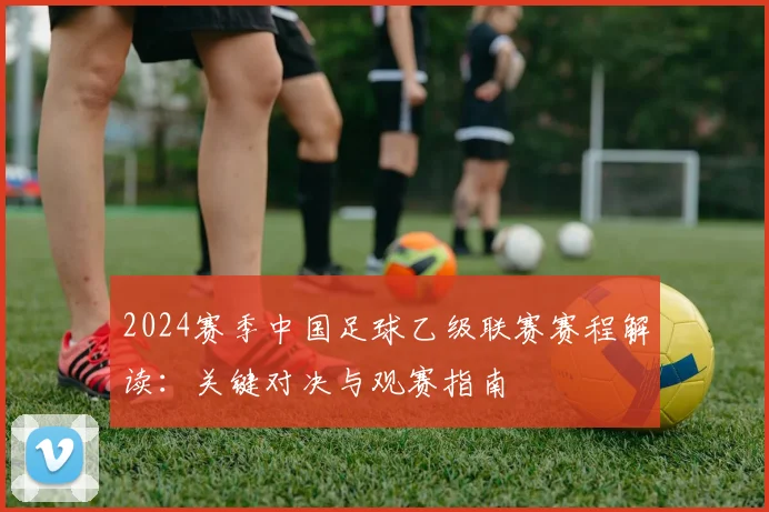 2024赛季中国足球乙级联赛赛程解读：关键对决与观赛指南
