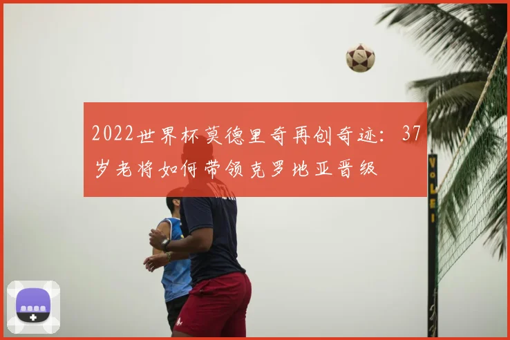 2022世界杯莫德里奇再创奇迹:37岁老将如何带领克罗地亚晋级