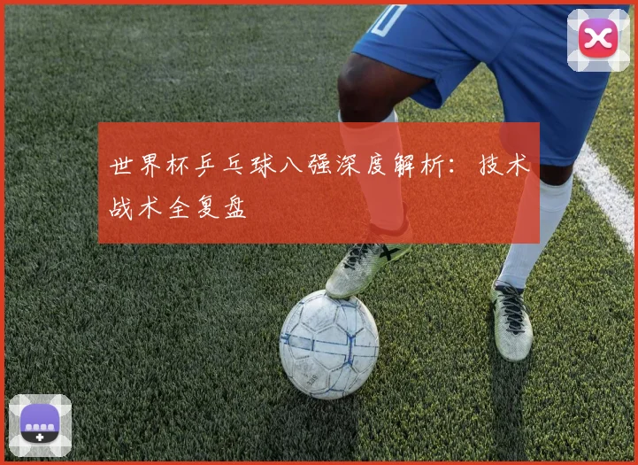 世界杯乒乓球八强深度解析:技术战术全复盘