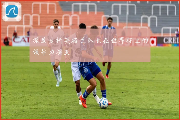 深度分析英格兰队长在世界杯上的领导力演变