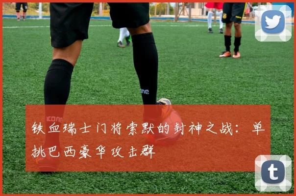 铁血瑞士门将索默的封神之战：单挑巴西豪华攻击群