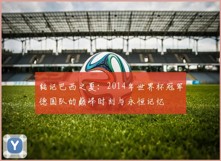 铭记巴西之夏：2014年世界杯冠军德国队的巅峰时刻与永恒记忆