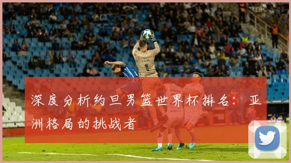 深度分析约旦男篮世界杯排名：亚洲格局的挑战者