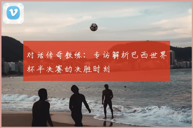 对话传奇教练：专访解析巴西世界杯半决赛的决胜时刻