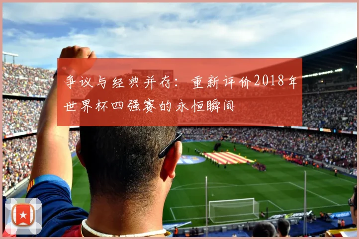 争议与经典并存:重新评价2018年世界杯四强赛的永恒瞬间