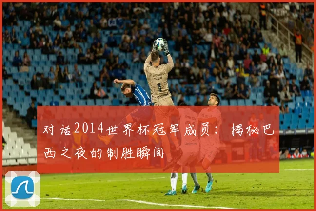 对话2014世界杯冠军成员：揭秘巴西之夜的制胜瞬间