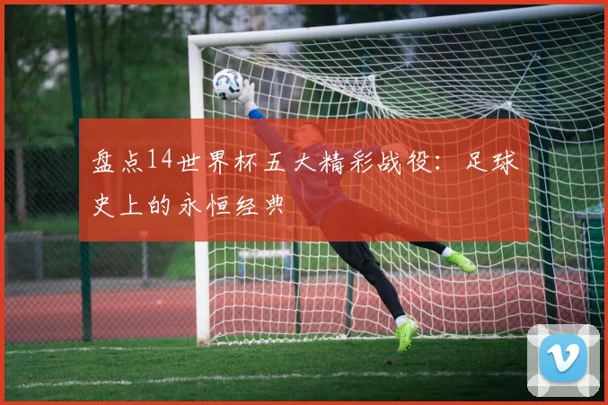 盘点14世界杯五大精彩战役:足球史上的永恒经典