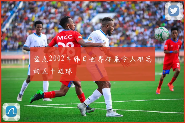 盘点2002年韩日世界杯最令人难忘的五个进球