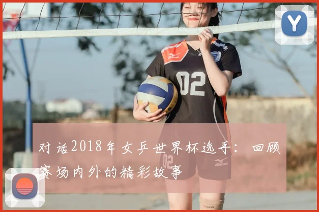对话2018年女乒世界杯选手：回顾赛场内外的精彩故事