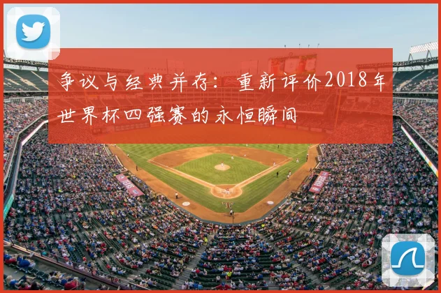 争议与经典并存:重新评价2018年世界杯四强赛的永恒瞬间