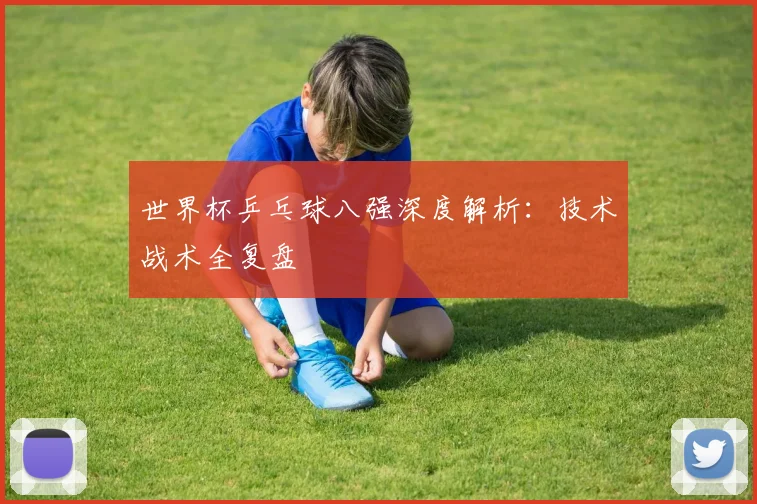 世界杯乒乓球八强深度解析:技术战术全复盘